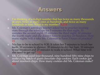 I’m thinking of a 4-digit number that has twice as many thousands
as ones, twice as many ones as hundreds, and twice as many
hundreds as tens. What is my number? 8,214
 Ms. Coleman's astrology teacher asked her to practice locating
stars through the telescope for 5 minutes the first night, 10
minutes the second night, 15 minutes the third night, 20 minutes
the fourth night and she doesn't have to practice on Sundays. How
many nights will it take Ms. Coleman to have 3 hours of practice?
15
 Nia has to be to school by 8:30. It takes her 5 minutes to brush her
teeth, 10 minutes to shower, 20 minutes to dry her hair, 10 minutes
to eat breakfast and 25 minutes to walk to school. What time will
she need to get up? 7:20
 Ms. Coleman used four thousand, nine hundred fifty-nine chips to
make a big batch of giant chocolate chip cookies. Each cookie got
about nineteen chips. How many cookies did Ms. Coleman make?
261
 