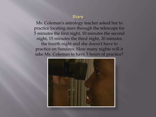 Ms. Coleman's astrology teacher asked her to
practice locating stars through the telescope for
5 minutes the first night, 10 minutes the second
night, 15 minutes the third night, 20 minutes
the fourth night and she doesn't have to
practice on Sundays. How many nights will it
take Ms. Coleman to have 3 hours of practice?
 