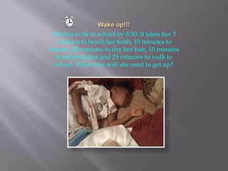 Nia has to be to school by 8:30. It takes her 5
minutes to brush her teeth, 10 minutes to
shower, 20 minutes to dry her hair, 10 minutes
to eat breakfast and 25 minutes to walk to
school. What time will she need to get up?
 