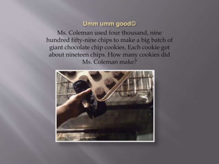 Ms. Coleman used four thousand, nine
hundred fifty-nine chips to make a big batch of
giant chocolate chip cookies. Each cookie got
about nineteen chips. How many cookies did
Ms. Coleman make?
 