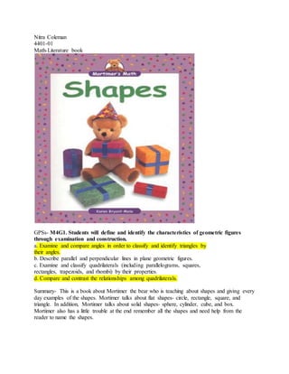 Nitra Coleman
4401-01
Math-Literature book
GPSs- M4G1. Students will define and identify the characteristics of geometric figures
through examination and construction.
a. Examine and compare angles in order to classify and identify triangles by
their angles.
b. Describe parallel and perpendicular lines in plane geometric figures.
c. Examine and classify quadrilaterals (including parallelograms, squares,
rectangles, trapezoids, and rhombi) by their properties.
d. Compare and contrast the relationships among quadrilaterals.
Summary- This is a book about Mortimer the bear who is teaching about shapes and giving every
day examples of the shapes. Mortimer talks about flat shapes- circle, rectangle, square, and
triangle. In addition, Mortimer talks about solid shapes- sphere, cylinder, cube, and box.
Mortimer also has a little trouble at the end remember all the shapes and need help from the
reader to name the shapes.
 