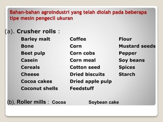 Bahan-bahan agroindustri yang telah diolah pada beberapa
tipe mesin pengecil ukuran
(a). Crusher rolls :
Barley malt Coffee Flour
Bone Corn Mustard seeds
Beet pulp Corn cobs Pepper
Casein Corn meal Soy beans
Cereals Cotton seed Spices
Cheese Dried biscuits Starch
Cocoa cakes Dried apple pulp
Coconut shells Feedstuff
(b). Roller mills : Cocoa Soybean cake
 