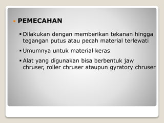  PEMECAHAN
 Dilakukan dengan memberikan tekanan hingga
tegangan putus atau pecah material terlewati
 Umumnya untuk material keras
 Alat yang digunakan bisa berbentuk jaw
chruser, roller chruser ataupun gyratory chruser
 
