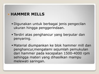  HAMMER MILLS
 Digunakan untuk berbagai jenis pengecilan
ukuran hingga penggerindaan.
 Terdiri atas penghancur yang berputar dan
penyaring.
 Material diumpankan ke blok hammer mill dan
penghancur,mengalami sejumlah pemukulan
dari hammer pada kecepatan 1500-4000 rpm
sehingga materi yang dihasilkan mampu
melewati saringan.
 