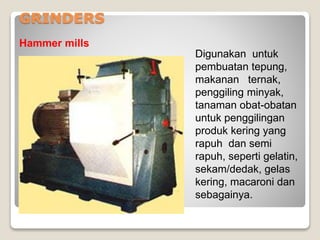 GRINDERS
Hammer mills
Digunakan untuk
pembuatan tepung,
makanan ternak,
penggiling minyak,
tanaman obat-obatan
untuk penggilingan
produk kering yang
rapuh dan semi
rapuh, seperti gelatin,
sekam/dedak, gelas
kering, macaroni dan
sebagainya.
 