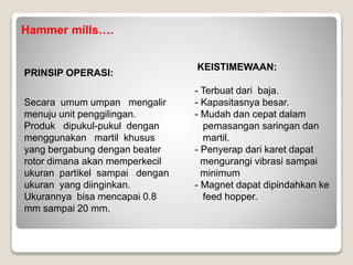 Hammer mills….
PRINSIP OPERASI:
Secara umum umpan mengalir
menuju unit penggilingan.
Produk dipukul-pukul dengan
menggunakan martil khusus
yang bergabung dengan beater
rotor dimana akan memperkecil
ukuran partikel sampai dengan
ukuran yang diinginkan.
Ukurannya bisa mencapai 0.8
mm sampai 20 mm.
KEISTIMEWAAN:
- Terbuat dari baja.
- Kapasitasnya besar.
- Mudah dan cepat dalam
pemasangan saringan dan
martil.
- Penyerap dari karet dapat
mengurangi vibrasi sampai
minimum
- Magnet dapat dipindahkan ke
feed hopper.
 