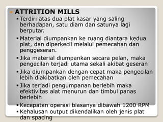  ATTRITION MILLS
 Terdiri atas dua plat kasar yang saling
berhadapan, satu diam dan satunya lagi
berputar.
 Material diumpankan ke ruang diantara kedua
plat, dan diperkecil melalui pemecahan dan
penggeseran.
 Jika material diumpankan secara pelan, maka
pengecilan terjadi utama sekali akibat geseran
 Jika diumpankan dengan cepat maka pengecilan
lebih diakibatkan oleh pemecahan
 Jika terjadi pengumpanan berlebih maka
efektivitas alat menurun dan timbul panas
berlebih
 Kecepatan operasi biasanya dibawah 1200 RPM
 Kehalusan output dikendalikan oleh jenis plat
dan spacing
 