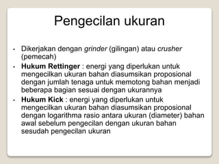 Pengecilan ukuran
• Dikerjakan dengan grinder (gilingan) atau crusher
(pemecah)
• Hukum Rettinger : energi yang diperlukan untuk
mengecilkan ukuran bahan diasumsikan proposional
dengan jumlah tenaga untuk memotong bahan menjadi
beberapa bagian sesuai dengan ukurannya
• Hukum Kick : energi yang diperlukan untuk
mengecilkan ukuran bahan diasumsikan proposional
dengan logarithma rasio antara ukuran (diameter) bahan
awal sebelum pengecilan dengan ukuran bahan
sesudah pengecilan ukuran
 