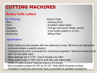 CUTTING MACHINES
Rotary knife cutters
For Producing:
- Rice,
- Corn,
- Peppers,
- Soybeans,
- Anchovies,
Spesifications:
- Eight rotating knives operate with two stationary knives. All knives are adjustable
to accommodate a specific product.
- ndustrial construction is provided for continuous operation. Machine's case is built
with 1/2 inch plate steel.
- Main bearings are 2 7/16". Type E double row roller.
- Rotor shaft is also 2 7/26" and is built with cold rolled steel.
- Width of cutter at point material enters is 24 inches.
- Size of cutter's screen 24 7/8" by 35 1/2". With 2600 of screen surface.
- Complete V-belt drive and motor base is provided as standard equipment.
-Peanut Hulls,
- Ginseng Root,
- Expelled Cotton Seed
- Orange and Lemon Peels, and as
a first break system in a Corn
Milling Plant.
 