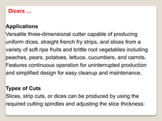 Applications
Versatile three-dimensional cutter capable of producing
uniform dices, straight french fry strips, and slices from a
variety of soft ripe fruits and brittle root vegetables including
peaches, pears, potatoes, lettuce, cucumbers, and carrots.
Features continuous operation for uninterrupted production
and simplified design for easy cleanup and maintenance.
Types of Cuts
Slices, strip cuts, or dices can be produced by using the
required cutting spindles and adjusting the slice thickness:
Dicers …
 