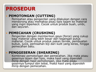 PROSEDUR
 PEMOTONGAN (CUTTING)
◦ Pemisahan atau pengecilan yang dilakukan dengan cara
mendorong atau memaksa pisau tipis tajam ke material
yang ingin diperkecil. Cocok untuk produk buah, umbi,
dan sayuran.
 PEMECAHAN (CRUSHING)
◦ Pengecilan dengan memberikan gaya (force) yang cukup
bagi material yang lebih besar dari tegangan putus
material. Cocok untuk produk pakan ternak, pembuatan
bubuk, juice, pemisahan biji dari kulit yang keras, hingga
pemecahan batu.
 PENGGESERAN (SHEARING)
◦ Kombinasi pemotongan dan pemecahan. Jika mata pisau
gesernya tajam dan tipis, maka hasil yang diperoleh
mirip dengan hasil pemotongan, jika mata pisau
gesernya tumpul dan tebal, maka hasil yang diperoleh
mirip dengan pemecahan.
 