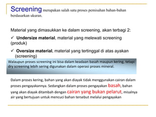 Screeningmerupakan salah satu proses pemisahan bahan-bahan
berdasarkan ukuran.
Material yang dimasukkan ke dalam screening, akan terbagi 2:
 Undersize material, material yang melewati screening
(produk)
 Oversize material, material yang tertinggal di atas ayakan
(screening)
Walaupun proses screening ini bisa dalam keadaan basah maupun kering, tetapi
dry screening lebih sering digunakan dalam operasi proses mineral.
Dalam proses kering, bahan yang akan diayak tidak menggunakan cairan dalam
proses pengayakannya. Sedangkan dalam proses pengayakan basah, bahan
yang akan diayak ditambah dengan cairan yang bukan pelarut, misalnya
air yang bertujuan untuk mencuci bahan tersebut melalui pengayakan
 