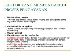 FAKTOR YANG MEMPENGARUHI
PROSES PENGAYAKAN
 Bentuk lubang ayakan
- bulat, segi empat, kubus, balok, lonjong dsb (yang paling sering
digunakan adalah bujur sangkar)
 Celah dan interval ayakan
mesh : jumlah celah (lubang ayakan) bujur sangkar tiap 1 in arah
memanjang.
 Ukuran partikel
 Kapasitas ayakan dan keefektifan
kapasitas ayakan diukur dengan massa bahan yang diumpankan per
satuan waktu dan per satuan luas ayak (bisa dikendalikan dengan
mengubah laju umpan)
efektivitas ayakan adalah ukuran keberhasilan ayakan dalam
memisahkan bahan A dan B secara teliti (tergantung pada sifat
pengoperasiannya)
 