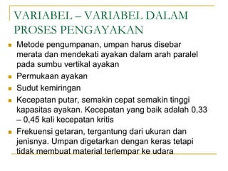 VARIABEL – VARIABEL DALAM
PROSES PENGAYAKAN
 Metode pengumpanan, umpan harus disebar
merata dan mendekati ayakan dalam arah paralel
pada sumbu vertikal ayakan
 Permukaan ayakan
 Sudut kemiringan
 Kecepatan putar, semakin cepat semakin tinggi
kapasitas ayakan. Kecepatan yang baik adalah 0,33
– 0,45 kali kecepatan kritis
 Frekuensi getaran, tergantung dari ukuran dan
jenisnya. Umpan digetarkan dengan keras tetapi
tidak membuat material terlempar ke udara
 