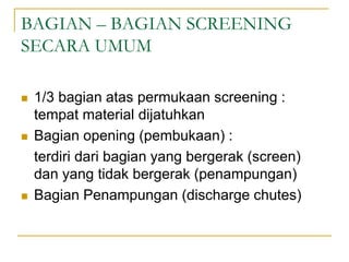 BAGIAN – BAGIAN SCREENING
SECARA UMUM
 1/3 bagian atas permukaan screening :
tempat material dijatuhkan
 Bagian opening (pembukaan) :
terdiri dari bagian yang bergerak (screen)
dan yang tidak bergerak (penampungan)
 Bagian Penampungan (discharge chutes)
 