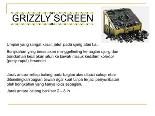 GRIZZLY SCREEN
Umpan yang sangat kasar, jatuh pada ujung atas kisi.
Bongkahan yang besar akan menggelinding ke bagian ujung dan
bongkahan kecil akan jatuh ke bawah masuk kedalam kolektor
(pengumpul) tersendiri.
Jarak antara setiap batang pada bagian atas dibuat cukup lebar
dibandingkan bagian bawah agar kuat tanpa terjadi penyumbatan
oleh bongkahan yang hanya lolos sebagian.
Jarak antara batang berkisar 2 – 8 in
 