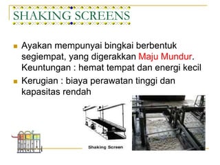 SHAKING SCREENS
 Ayakan mempunyai bingkai berbentuk
segiempat, yang digerakkan Maju Mundur.
Keuntungan : hemat tempat dan energi kecil
 Kerugian : biaya perawatan tinggi dan
kapasitas rendah
 