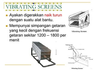 VIBRATING SCREENS
 Ayakan digerakkan naik turun
dengan suatu alat bantu.
 Mempunyai simpangan getaran
yang kecil dengan frekuensi
getaran sekitar 1200 – 1800 per
menit
 