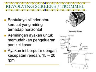 REVOLVING SCREENS / TROMMEL
 Bentuknya silinder atau
kerucut yang miring
terhadap horizontal
 Kemiringan ayakan untuk
memudahkan pengeluaran
partikel kasar.
 Ayakan ini berputar dengan
kecepatan rendah, 15 – 20
rpm
 