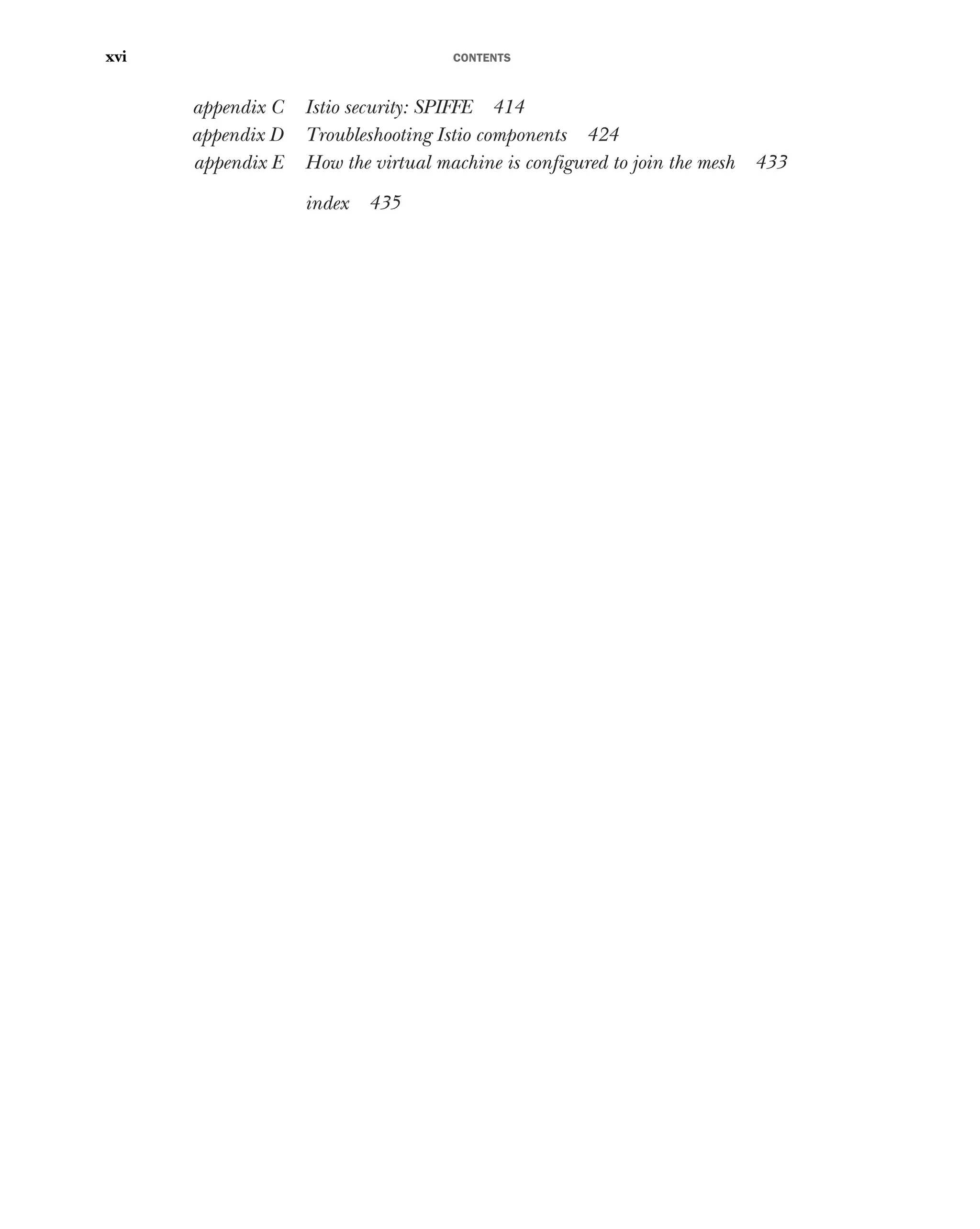 CONTENTS
xvi
appendix C Istio security: SPIFFE 414
appendix D Troubleshooting Istio components 424
appendix E How the virtual machine is configured to join the mesh 433
index 435
 