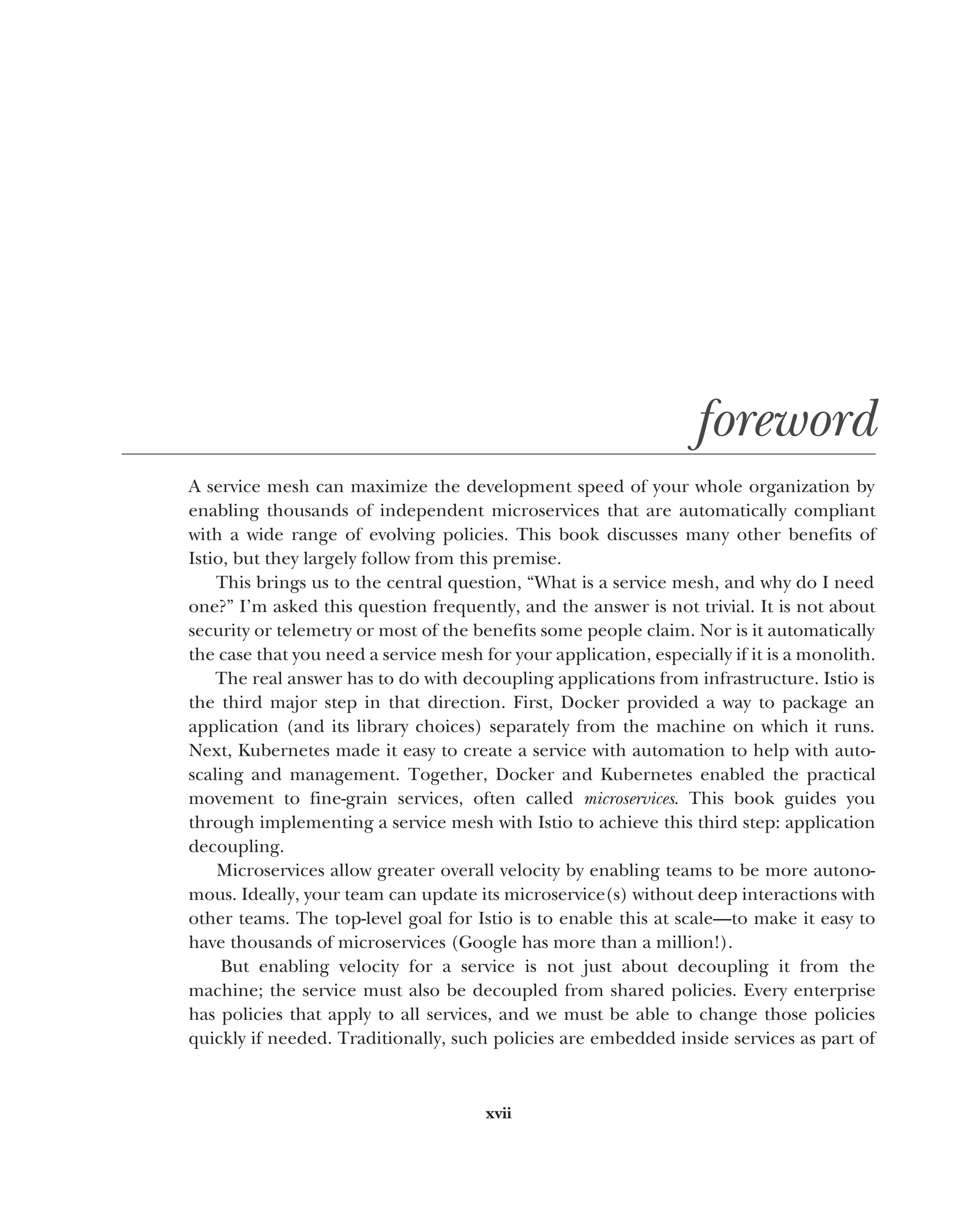 xvii
foreword
A service mesh can maximize the development speed of your whole organization by
enabling thousands of independent microservices that are automatically compliant
with a wide range of evolving policies. This book discusses many other benefits of
Istio, but they largely follow from this premise.
This brings us to the central question, “What is a service mesh, and why do I need
one?” I’m asked this question frequently, and the answer is not trivial. It is not about
security or telemetry or most of the benefits some people claim. Nor is it automatically
the case that you need a service mesh for your application, especially if it is a monolith.
The real answer has to do with decoupling applications from infrastructure. Istio is
the third major step in that direction. First, Docker provided a way to package an
application (and its library choices) separately from the machine on which it runs.
Next, Kubernetes made it easy to create a service with automation to help with auto-
scaling and management. Together, Docker and Kubernetes enabled the practical
movement to fine-grain services, often called microservices. This book guides you
through implementing a service mesh with Istio to achieve this third step: application
decoupling.
Microservices allow greater overall velocity by enabling teams to be more autono-
mous. Ideally, your team can update its microservice(s) without deep interactions with
other teams. The top-level goal for Istio is to enable this at scale—to make it easy to
have thousands of microservices (Google has more than a million!).
But enabling velocity for a service is not just about decoupling it from the
machine; the service must also be decoupled from shared policies. Every enterprise
has policies that apply to all services, and we must be able to change those policies
quickly if needed. Traditionally, such policies are embedded inside services as part of
 