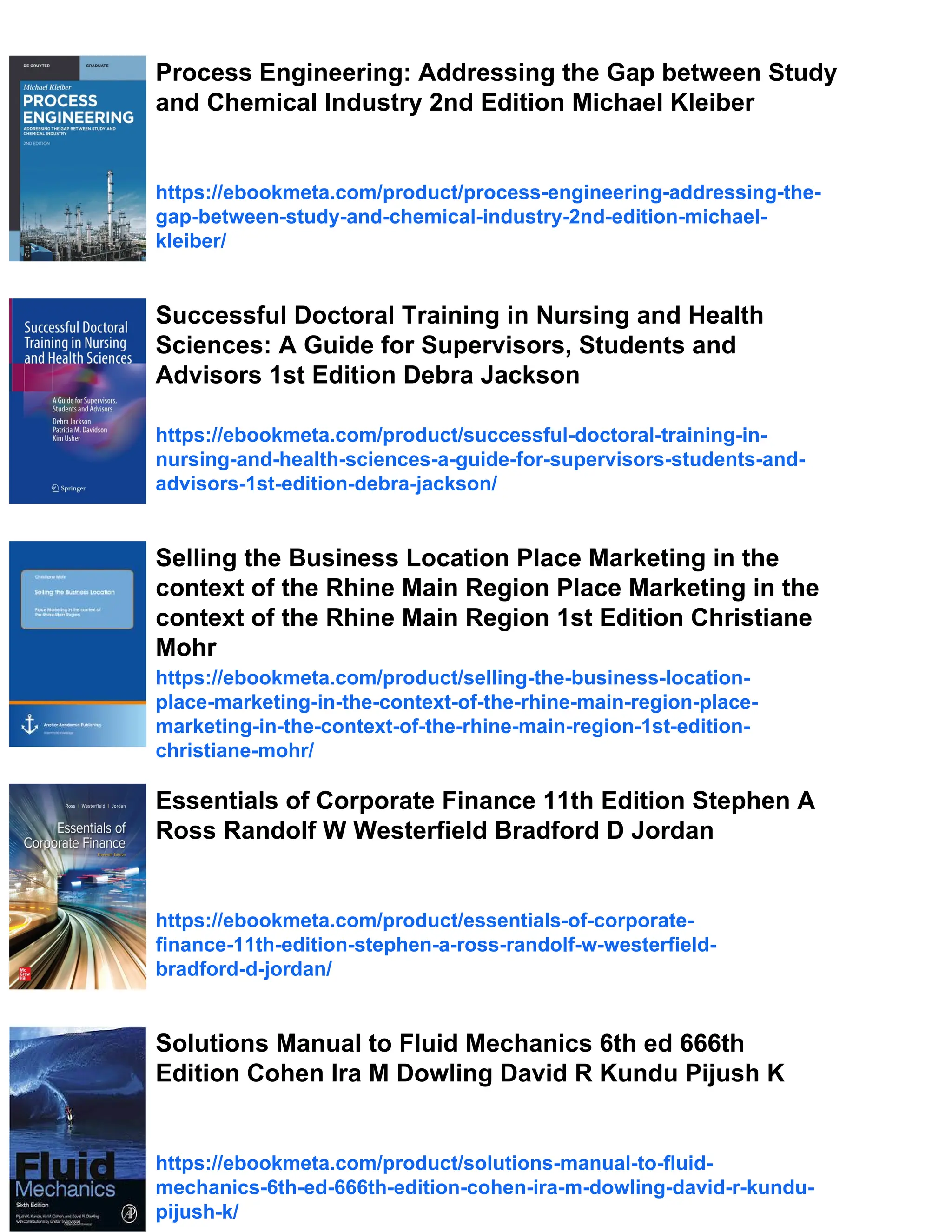 Process Engineering: Addressing the Gap between Study
and Chemical Industry 2nd Edition Michael Kleiber
https://ebookmeta.com/product/process-engineering-addressing-the-
gap-between-study-and-chemical-industry-2nd-edition-michael-
kleiber/
Successful Doctoral Training in Nursing and Health
Sciences: A Guide for Supervisors, Students and
Advisors 1st Edition Debra Jackson
https://ebookmeta.com/product/successful-doctoral-training-in-
nursing-and-health-sciences-a-guide-for-supervisors-students-and-
advisors-1st-edition-debra-jackson/
Selling the Business Location Place Marketing in the
context of the Rhine Main Region Place Marketing in the
context of the Rhine Main Region 1st Edition Christiane
Mohr
https://ebookmeta.com/product/selling-the-business-location-
place-marketing-in-the-context-of-the-rhine-main-region-place-
marketing-in-the-context-of-the-rhine-main-region-1st-edition-
christiane-mohr/
Essentials of Corporate Finance 11th Edition Stephen A
Ross Randolf W Westerfield Bradford D Jordan
https://ebookmeta.com/product/essentials-of-corporate-
finance-11th-edition-stephen-a-ross-randolf-w-westerfield-
bradford-d-jordan/
Solutions Manual to Fluid Mechanics 6th ed 666th
Edition Cohen Ira M Dowling David R Kundu Pijush K
https://ebookmeta.com/product/solutions-manual-to-fluid-
mechanics-6th-ed-666th-edition-cohen-ira-m-dowling-david-r-kundu-
pijush-k/
 