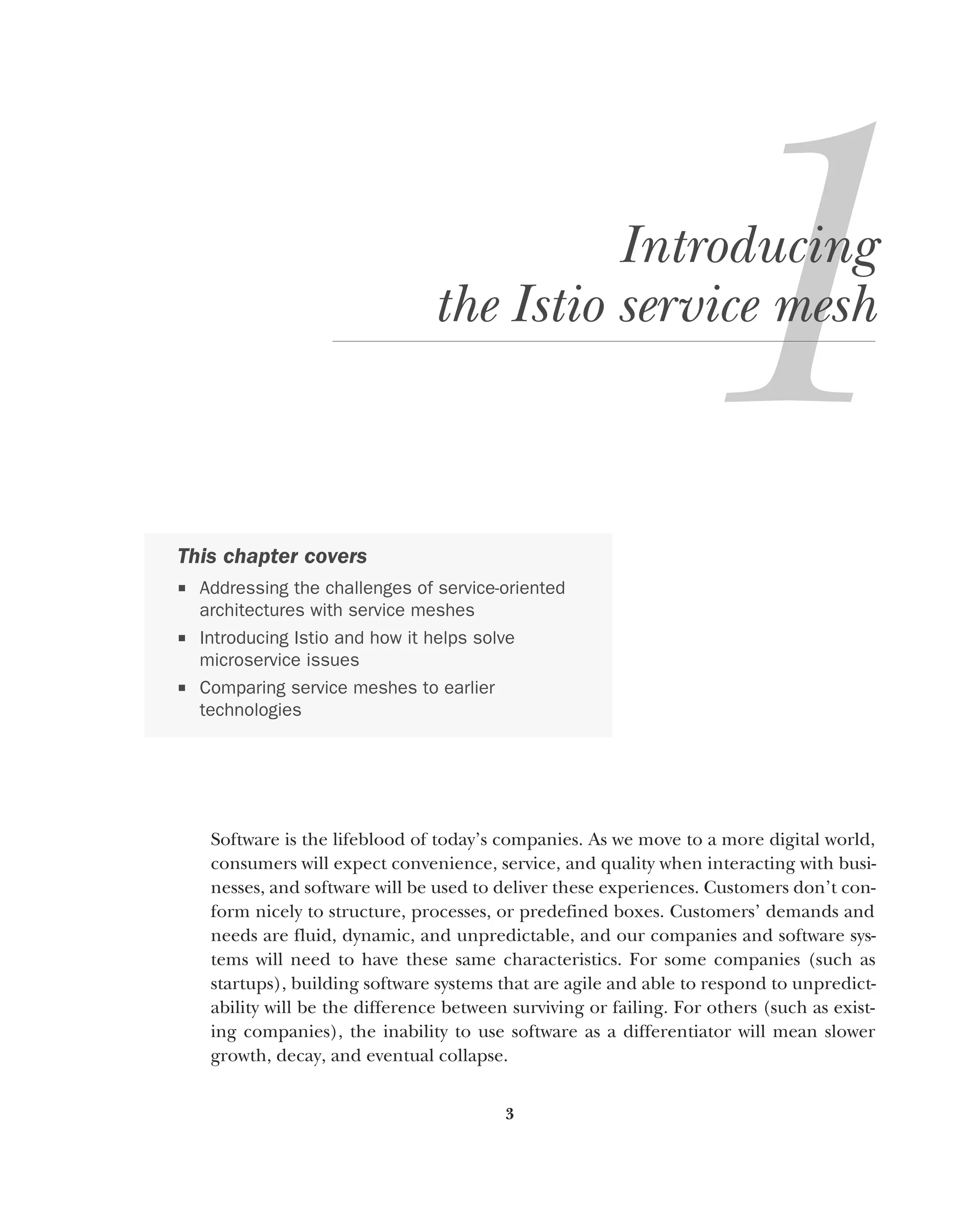 3
Introducing
the Istio service mesh
Software is the lifeblood of today’s companies. As we move to a more digital world,
consumers will expect convenience, service, and quality when interacting with busi-
nesses, and software will be used to deliver these experiences. Customers don’t con-
form nicely to structure, processes, or predefined boxes. Customers’ demands and
needs are fluid, dynamic, and unpredictable, and our companies and software sys-
tems will need to have these same characteristics. For some companies (such as
startups), building software systems that are agile and able to respond to unpredict-
ability will be the difference between surviving or failing. For others (such as exist-
ing companies), the inability to use software as a differentiator will mean slower
growth, decay, and eventual collapse.
This chapter covers
 Addressing the challenges of service-oriented
architectures with service meshes
 Introducing Istio and how it helps solve
microservice issues
 Comparing service meshes to earlier
technologies
 