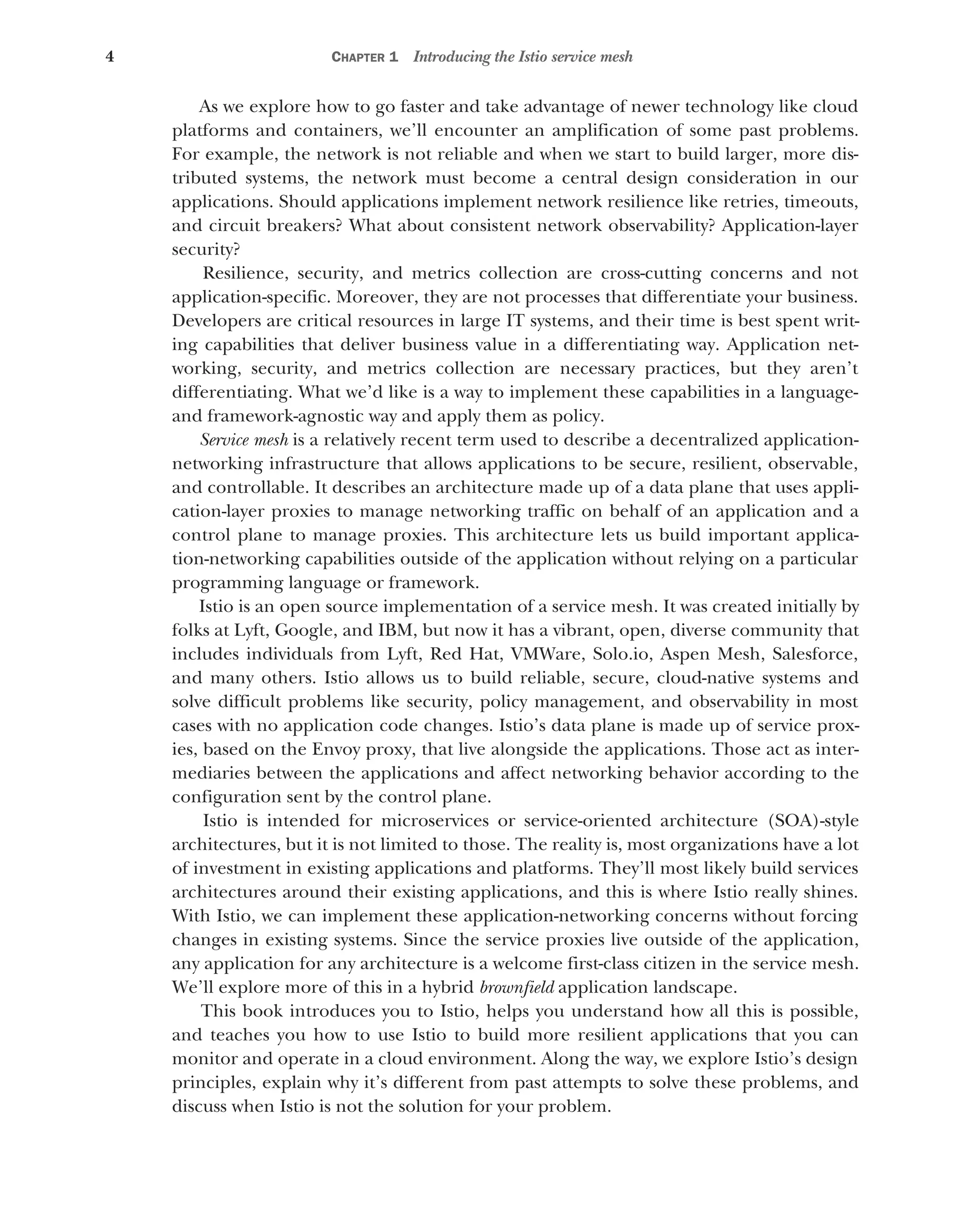 4 CHAPTER 1 Introducing the Istio service mesh
As we explore how to go faster and take advantage of newer technology like cloud
platforms and containers, we’ll encounter an amplification of some past problems.
For example, the network is not reliable and when we start to build larger, more dis-
tributed systems, the network must become a central design consideration in our
applications. Should applications implement network resilience like retries, timeouts,
and circuit breakers? What about consistent network observability? Application-layer
security?
Resilience, security, and metrics collection are cross-cutting concerns and not
application-specific. Moreover, they are not processes that differentiate your business.
Developers are critical resources in large IT systems, and their time is best spent writ-
ing capabilities that deliver business value in a differentiating way. Application net-
working, security, and metrics collection are necessary practices, but they aren’t
differentiating. What we’d like is a way to implement these capabilities in a language-
and framework-agnostic way and apply them as policy.
Service mesh is a relatively recent term used to describe a decentralized application-
networking infrastructure that allows applications to be secure, resilient, observable,
and controllable. It describes an architecture made up of a data plane that uses appli-
cation-layer proxies to manage networking traffic on behalf of an application and a
control plane to manage proxies. This architecture lets us build important applica-
tion-networking capabilities outside of the application without relying on a particular
programming language or framework.
Istio is an open source implementation of a service mesh. It was created initially by
folks at Lyft, Google, and IBM, but now it has a vibrant, open, diverse community that
includes individuals from Lyft, Red Hat, VMWare, Solo.io, Aspen Mesh, Salesforce,
and many others. Istio allows us to build reliable, secure, cloud-native systems and
solve difficult problems like security, policy management, and observability in most
cases with no application code changes. Istio’s data plane is made up of service prox-
ies, based on the Envoy proxy, that live alongside the applications. Those act as inter-
mediaries between the applications and affect networking behavior according to the
configuration sent by the control plane.
Istio is intended for microservices or service-oriented architecture (SOA)-style
architectures, but it is not limited to those. The reality is, most organizations have a lot
of investment in existing applications and platforms. They’ll most likely build services
architectures around their existing applications, and this is where Istio really shines.
With Istio, we can implement these application-networking concerns without forcing
changes in existing systems. Since the service proxies live outside of the application,
any application for any architecture is a welcome first-class citizen in the service mesh.
We’ll explore more of this in a hybrid brownfield application landscape.
This book introduces you to Istio, helps you understand how all this is possible,
and teaches you how to use Istio to build more resilient applications that you can
monitor and operate in a cloud environment. Along the way, we explore Istio’s design
principles, explain why it’s different from past attempts to solve these problems, and
discuss when Istio is not the solution for your problem.
 