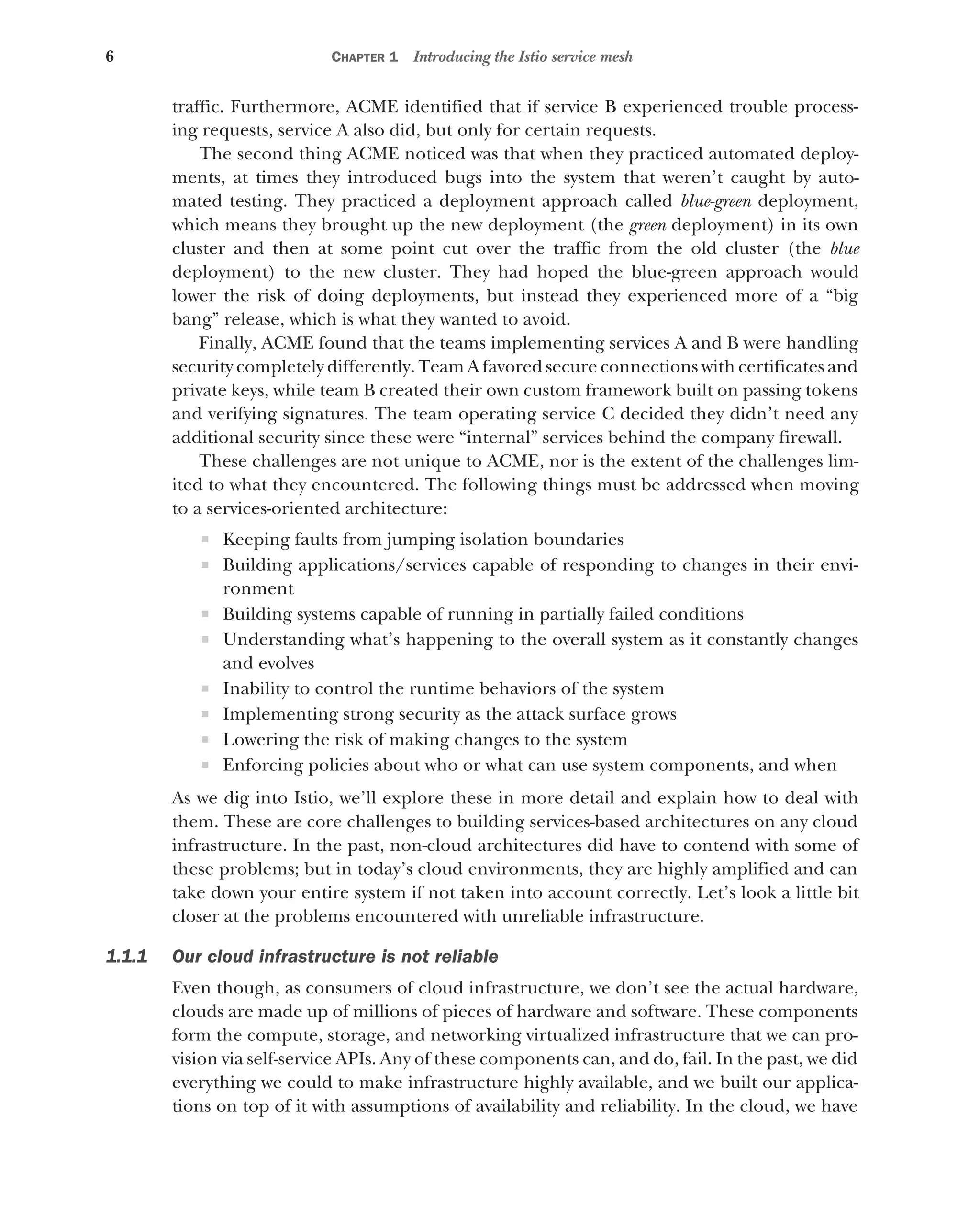 6 CHAPTER 1 Introducing the Istio service mesh
traffic. Furthermore, ACME identified that if service B experienced trouble process-
ing requests, service A also did, but only for certain requests.
The second thing ACME noticed was that when they practiced automated deploy-
ments, at times they introduced bugs into the system that weren’t caught by auto-
mated testing. They practiced a deployment approach called blue-green deployment,
which means they brought up the new deployment (the green deployment) in its own
cluster and then at some point cut over the traffic from the old cluster (the blue
deployment) to the new cluster. They had hoped the blue-green approach would
lower the risk of doing deployments, but instead they experienced more of a “big
bang” release, which is what they wanted to avoid.
Finally, ACME found that the teams implementing services A and B were handling
security completely differently. Team A favored secure connections with certificates and
private keys, while team B created their own custom framework built on passing tokens
and verifying signatures. The team operating service C decided they didn’t need any
additional security since these were “internal” services behind the company firewall.
These challenges are not unique to ACME, nor is the extent of the challenges lim-
ited to what they encountered. The following things must be addressed when moving
to a services-oriented architecture:
 Keeping faults from jumping isolation boundaries
 Building applications/services capable of responding to changes in their envi-
ronment
 Building systems capable of running in partially failed conditions
 Understanding what’s happening to the overall system as it constantly changes
and evolves
 Inability to control the runtime behaviors of the system
 Implementing strong security as the attack surface grows
 Lowering the risk of making changes to the system
 Enforcing policies about who or what can use system components, and when
As we dig into Istio, we’ll explore these in more detail and explain how to deal with
them. These are core challenges to building services-based architectures on any cloud
infrastructure. In the past, non-cloud architectures did have to contend with some of
these problems; but in today’s cloud environments, they are highly amplified and can
take down your entire system if not taken into account correctly. Let’s look a little bit
closer at the problems encountered with unreliable infrastructure.
1.1.1 Our cloud infrastructure is not reliable
Even though, as consumers of cloud infrastructure, we don’t see the actual hardware,
clouds are made up of millions of pieces of hardware and software. These components
form the compute, storage, and networking virtualized infrastructure that we can pro-
vision via self-service APIs. Any of these components can, and do, fail. In the past, we did
everything we could to make infrastructure highly available, and we built our applica-
tions on top of it with assumptions of availability and reliability. In the cloud, we have
 