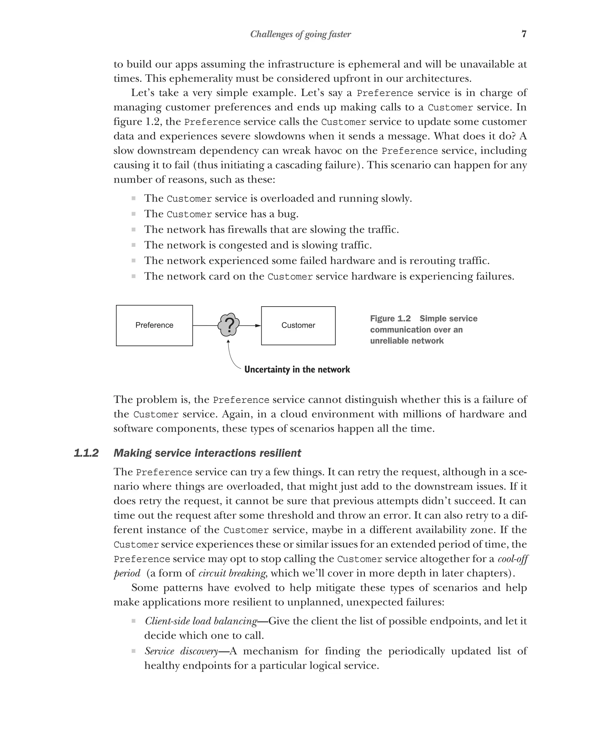 7
Challenges of going faster
to build our apps assuming the infrastructure is ephemeral and will be unavailable at
times. This ephemerality must be considered upfront in our architectures.
Let’s take a very simple example. Let’s say a Preference service is in charge of
managing customer preferences and ends up making calls to a Customer service. In
figure 1.2, the Preference service calls the Customer service to update some customer
data and experiences severe slowdowns when it sends a message. What does it do? A
slow downstream dependency can wreak havoc on the Preference service, including
causing it to fail (thus initiating a cascading failure). This scenario can happen for any
number of reasons, such as these:
 The Customer service is overloaded and running slowly.
 The Customer service has a bug.
 The network has firewalls that are slowing the traffic.
 The network is congested and is slowing traffic.
 The network experienced some failed hardware and is rerouting traffic.
 The network card on the Customer service hardware is experiencing failures.
The problem is, the Preference service cannot distinguish whether this is a failure of
the Customer service. Again, in a cloud environment with millions of hardware and
software components, these types of scenarios happen all the time.
1.1.2 Making service interactions resilient
The Preference service can try a few things. It can retry the request, although in a sce-
nario where things are overloaded, that might just add to the downstream issues. If it
does retry the request, it cannot be sure that previous attempts didn’t succeed. It can
time out the request after some threshold and throw an error. It can also retry to a dif-
ferent instance of the Customer service, maybe in a different availability zone. If the
Customer service experiences these or similar issues for an extended period of time, the
Preference service may opt to stop calling the Customer service altogether for a cool-off
period (a form of circuit breaking, which we’ll cover in more depth in later chapters).
Some patterns have evolved to help mitigate these types of scenarios and help
make applications more resilient to unplanned, unexpected failures:
 Client-side load balancing—Give the client the list of possible endpoints, and let it
decide which one to call.
 Service discovery—A mechanism for finding the periodically updated list of
healthy endpoints for a particular logical service.
Preference Customer
?
Uncertainty in the network
Figure 1.2 Simple service
communication over an
unreliable network
 