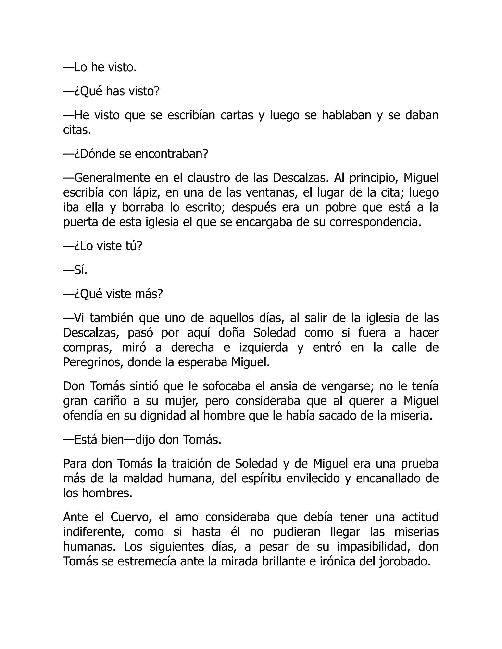 —Lo he visto.
—¿Qué has visto?
—He visto que se escribían cartas y luego se hablaban y se daban
citas.
—¿Dónde se encontraban?
—Generalmente en el claustro de las Descalzas. Al principio, Miguel
escribía con lápiz, en una de las ventanas, el lugar de la cita; luego
iba ella y borraba lo escrito; después era un pobre que está a la
puerta de esta iglesia el que se encargaba de su correspondencia.
—¿Lo viste tú?
—Sí.
—¿Qué viste más?
—Vi también que uno de aquellos días, al salir de la iglesia de las
Descalzas, pasó por aquí doña Soledad como si fuera a hacer
compras, miró a derecha e izquierda y entró en la calle de
Peregrinos, donde la esperaba Miguel.
Don Tomás sintió que le sofocaba el ansia de vengarse; no le tenía
gran cariño a su mujer, pero consideraba que al querer a Miguel
ofendía en su dignidad al hombre que le había sacado de la miseria.
—Está bien—dijo don Tomás.
Para don Tomás la traición de Soledad y de Miguel era una prueba
más de la maldad humana, del espíritu envilecido y encanallado de
los hombres.
Ante el Cuervo, el amo consideraba que debía tener una actitud
indiferente, como si hasta él no pudieran llegar las miserias
humanas. Los siguientes días, a pesar de su impasibilidad, don
Tomás se estremecía ante la mirada brillante e irónica del jorobado.
 