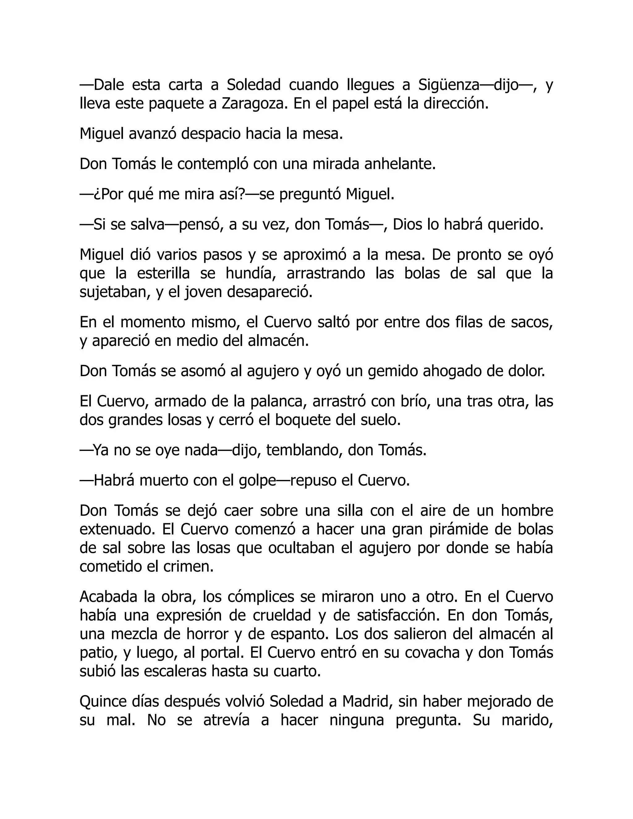 —Dale esta carta a Soledad cuando llegues a Sigüenza—dijo—, y
lleva este paquete a Zaragoza. En el papel está la dirección.
Miguel avanzó despacio hacia la mesa.
Don Tomás le contempló con una mirada anhelante.
—¿Por qué me mira así?—se preguntó Miguel.
—Si se salva—pensó, a su vez, don Tomás—, Dios lo habrá querido.
Miguel dió varios pasos y se aproximó a la mesa. De pronto se oyó
que la esterilla se hundía, arrastrando las bolas de sal que la
sujetaban, y el joven desapareció.
En el momento mismo, el Cuervo saltó por entre dos filas de sacos,
y apareció en medio del almacén.
Don Tomás se asomó al agujero y oyó un gemido ahogado de dolor.
El Cuervo, armado de la palanca, arrastró con brío, una tras otra, las
dos grandes losas y cerró el boquete del suelo.
—Ya no se oye nada—dijo, temblando, don Tomás.
—Habrá muerto con el golpe—repuso el Cuervo.
Don Tomás se dejó caer sobre una silla con el aire de un hombre
extenuado. El Cuervo comenzó a hacer una gran pirámide de bolas
de sal sobre las losas que ocultaban el agujero por donde se había
cometido el crimen.
Acabada la obra, los cómplices se miraron uno a otro. En el Cuervo
había una expresión de crueldad y de satisfacción. En don Tomás,
una mezcla de horror y de espanto. Los dos salieron del almacén al
patio, y luego, al portal. El Cuervo entró en su covacha y don Tomás
subió las escaleras hasta su cuarto.
Quince días después volvió Soledad a Madrid, sin haber mejorado de
su mal. No se atrevía a hacer ninguna pregunta. Su marido,
 