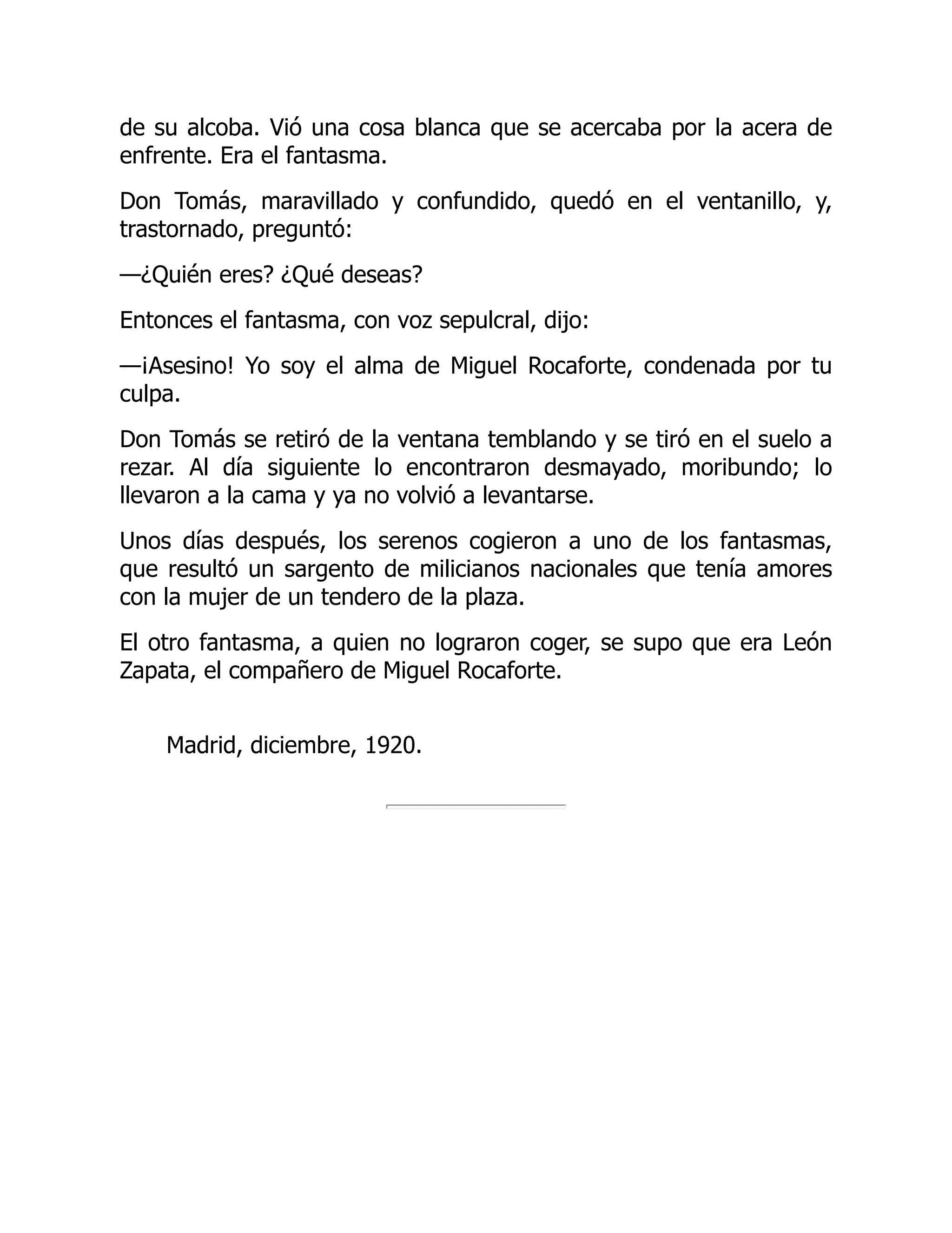de su alcoba. Vió una cosa blanca que se acercaba por la acera de
enfrente. Era el fantasma.
Don Tomás, maravillado y confundido, quedó en el ventanillo, y,
trastornado, preguntó:
—¿Quién eres? ¿Qué deseas?
Entonces el fantasma, con voz sepulcral, dijo:
—¡Asesino! Yo soy el alma de Miguel Rocaforte, condenada por tu
culpa.
Don Tomás se retiró de la ventana temblando y se tiró en el suelo a
rezar. Al día siguiente lo encontraron desmayado, moribundo; lo
llevaron a la cama y ya no volvió a levantarse.
Unos días después, los serenos cogieron a uno de los fantasmas,
que resultó un sargento de milicianos nacionales que tenía amores
con la mujer de un tendero de la plaza.
El otro fantasma, a quien no lograron coger, se supo que era León
Zapata, el compañero de Miguel Rocaforte.
Madrid, diciembre, 1920.
 