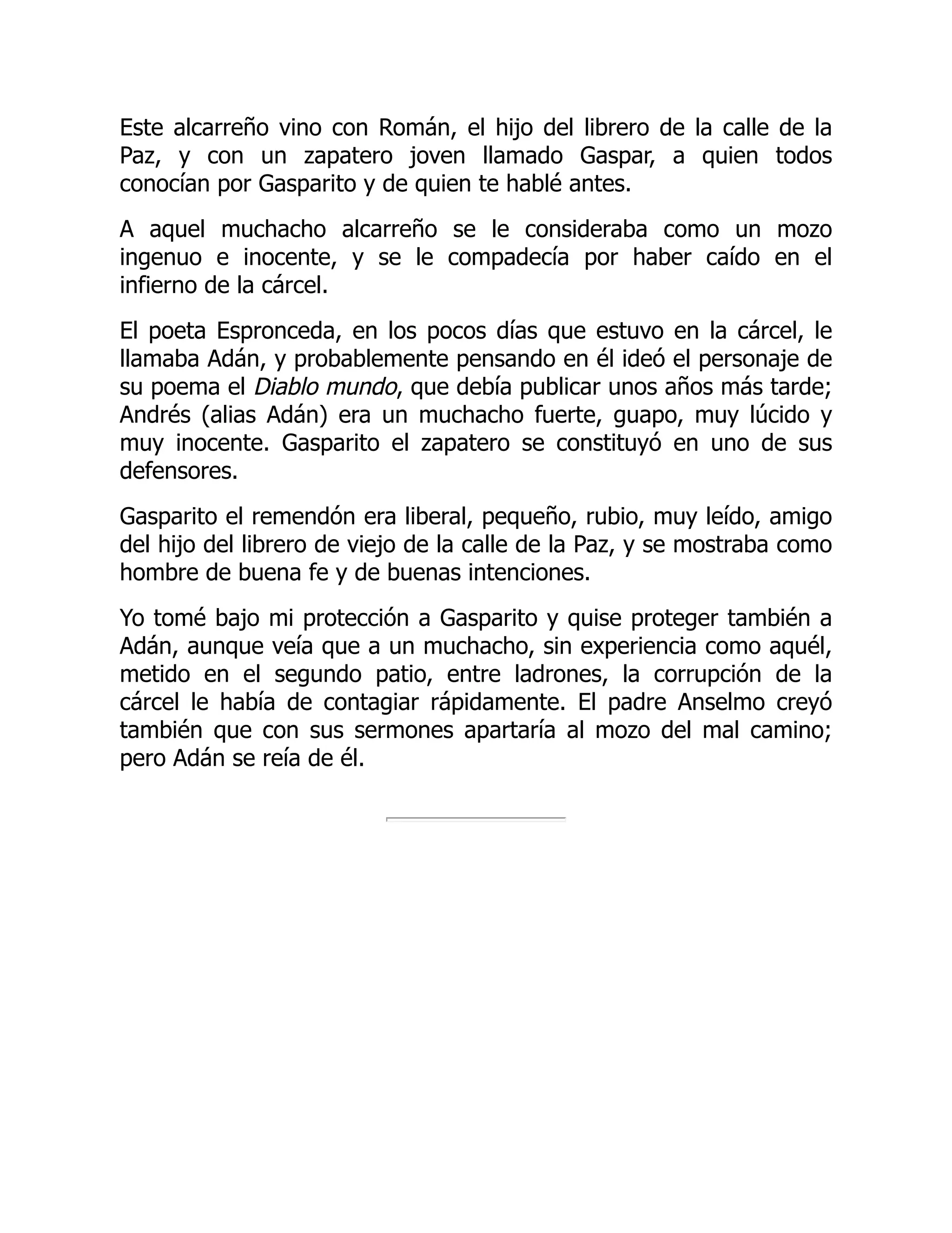 Este alcarreño vino con Román, el hijo del librero de la calle de la
Paz, y con un zapatero joven llamado Gaspar, a quien todos
conocían por Gasparito y de quien te hablé antes.
A aquel muchacho alcarreño se le consideraba como un mozo
ingenuo e inocente, y se le compadecía por haber caído en el
infierno de la cárcel.
El poeta Espronceda, en los pocos días que estuvo en la cárcel, le
llamaba Adán, y probablemente pensando en él ideó el personaje de
su poema el Diablo mundo, que debía publicar unos años más tarde;
Andrés (alias Adán) era un muchacho fuerte, guapo, muy lúcido y
muy inocente. Gasparito el zapatero se constituyó en uno de sus
defensores.
Gasparito el remendón era liberal, pequeño, rubio, muy leído, amigo
del hijo del librero de viejo de la calle de la Paz, y se mostraba como
hombre de buena fe y de buenas intenciones.
Yo tomé bajo mi protección a Gasparito y quise proteger también a
Adán, aunque veía que a un muchacho, sin experiencia como aquél,
metido en el segundo patio, entre ladrones, la corrupción de la
cárcel le había de contagiar rápidamente. El padre Anselmo creyó
también que con sus sermones apartaría al mozo del mal camino;
pero Adán se reía de él.
 