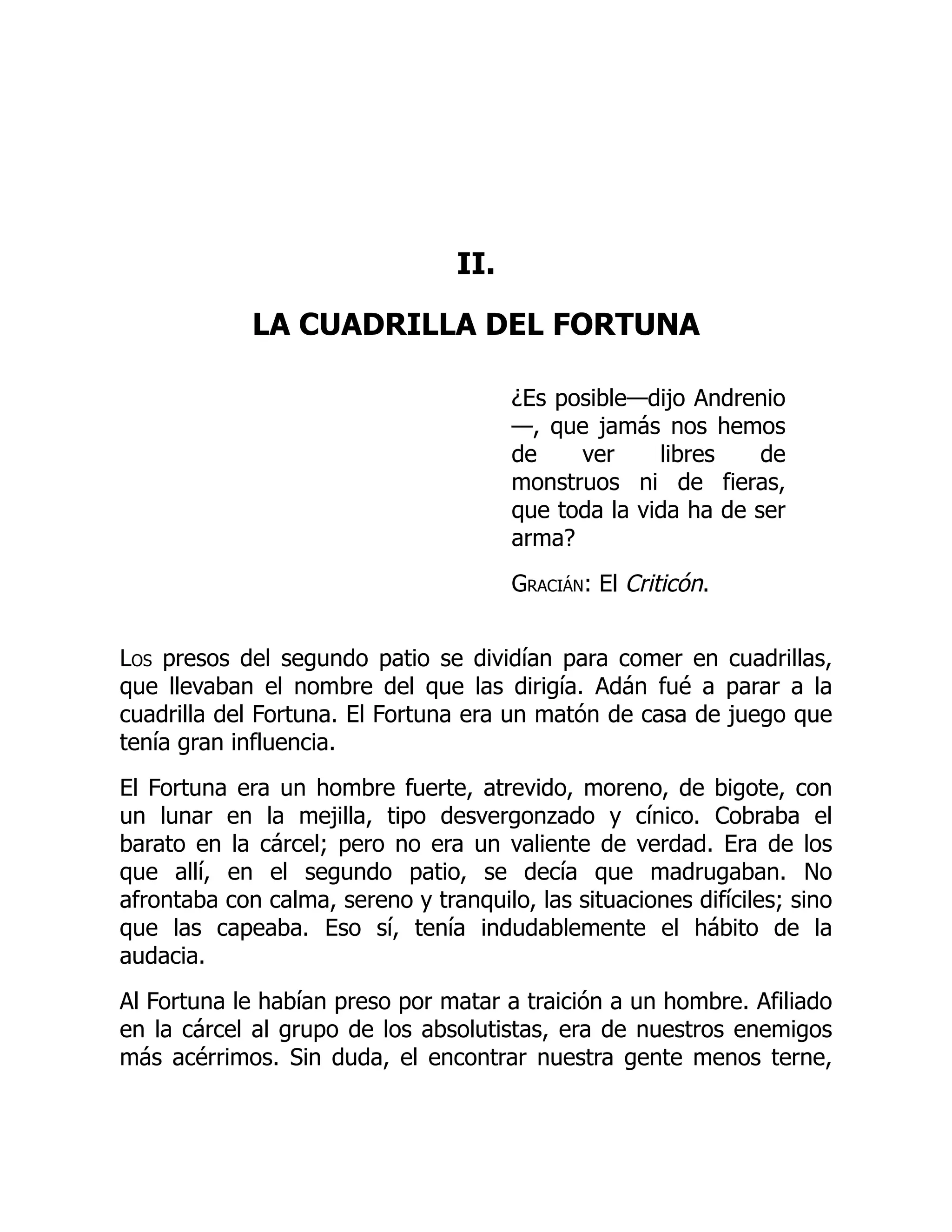 II.
LA CUADRILLA DEL FORTUNA
¿Es posible—dijo Andrenio
—, que jamás nos hemos
de ver libres de
monstruos ni de fieras,
que toda la vida ha de ser
arma?
Gracián: El Criticón.
Los presos del segundo patio se dividían para comer en cuadrillas,
que llevaban el nombre del que las dirigía. Adán fué a parar a la
cuadrilla del Fortuna. El Fortuna era un matón de casa de juego que
tenía gran influencia.
El Fortuna era un hombre fuerte, atrevido, moreno, de bigote, con
un lunar en la mejilla, tipo desvergonzado y cínico. Cobraba el
barato en la cárcel; pero no era un valiente de verdad. Era de los
que allí, en el segundo patio, se decía que madrugaban. No
afrontaba con calma, sereno y tranquilo, las situaciones difíciles; sino
que las capeaba. Eso sí, tenía indudablemente el hábito de la
audacia.
Al Fortuna le habían preso por matar a traición a un hombre. Afiliado
en la cárcel al grupo de los absolutistas, era de nuestros enemigos
más acérrimos. Sin duda, el encontrar nuestra gente menos terne,
 