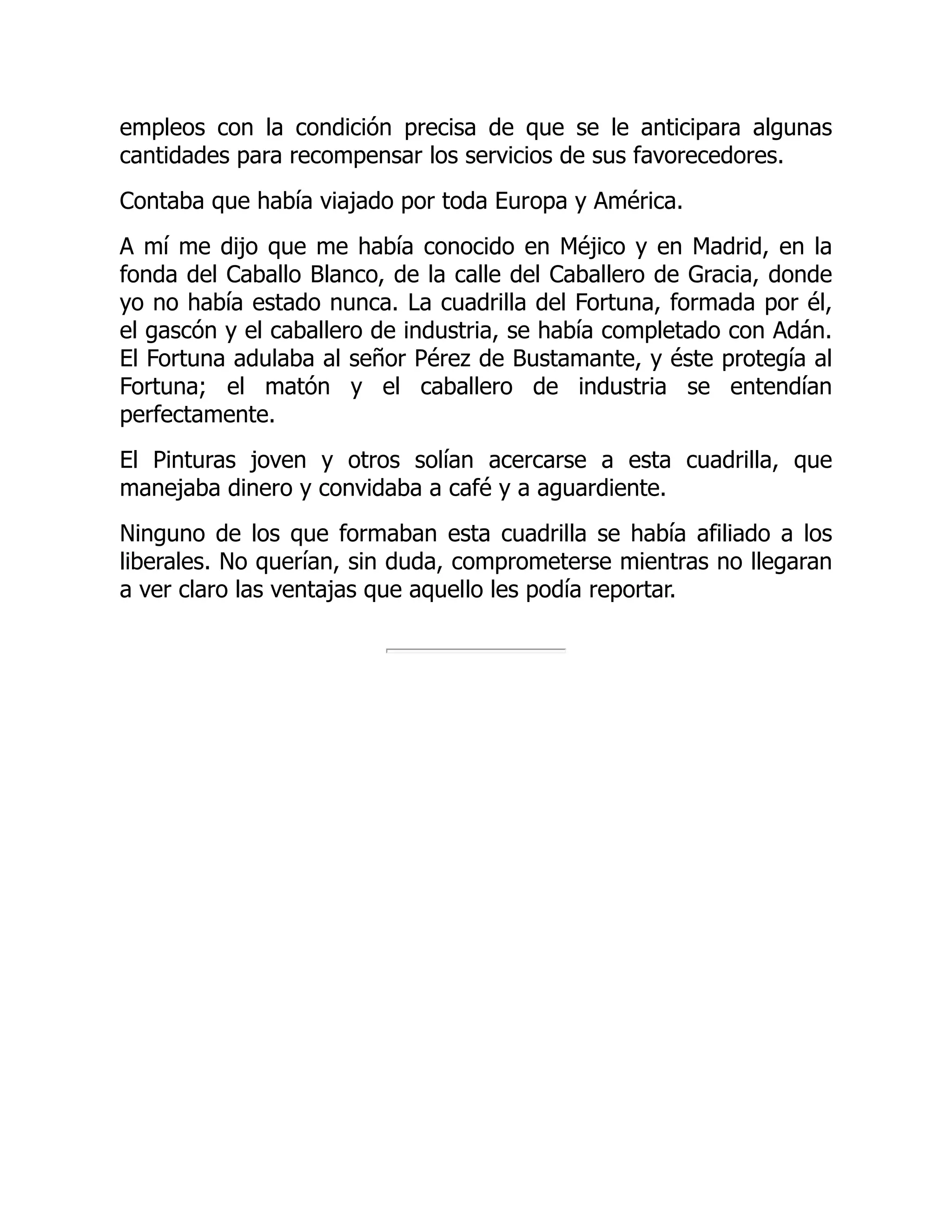 empleos con la condición precisa de que se le anticipara algunas
cantidades para recompensar los servicios de sus favorecedores.
Contaba que había viajado por toda Europa y América.
A mí me dijo que me había conocido en Méjico y en Madrid, en la
fonda del Caballo Blanco, de la calle del Caballero de Gracia, donde
yo no había estado nunca. La cuadrilla del Fortuna, formada por él,
el gascón y el caballero de industria, se había completado con Adán.
El Fortuna adulaba al señor Pérez de Bustamante, y éste protegía al
Fortuna; el matón y el caballero de industria se entendían
perfectamente.
El Pinturas joven y otros solían acercarse a esta cuadrilla, que
manejaba dinero y convidaba a café y a aguardiente.
Ninguno de los que formaban esta cuadrilla se había afiliado a los
liberales. No querían, sin duda, comprometerse mientras no llegaran
a ver claro las ventajas que aquello les podía reportar.
 