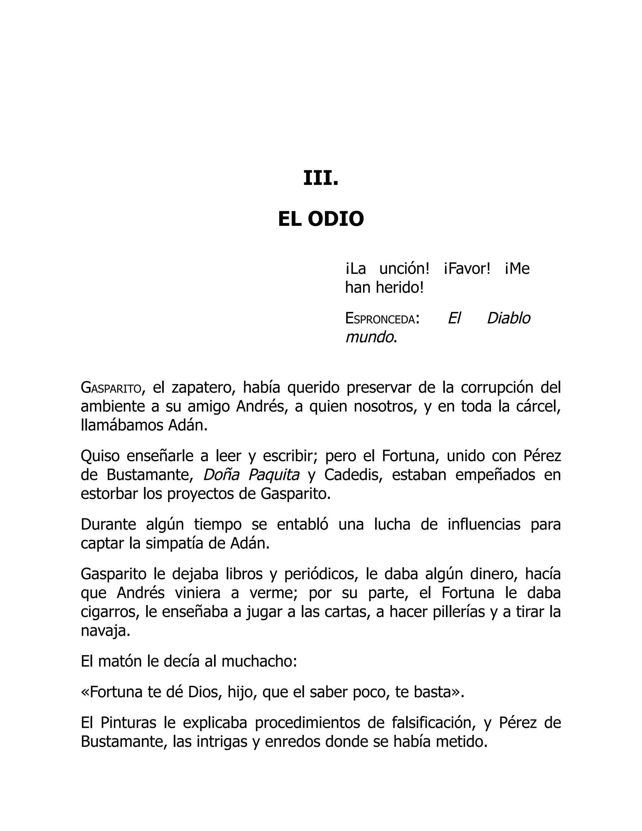 III.
EL ODIO
¡La unción! ¡Favor! ¡Me
han herido!
Espronceda: El Diablo
mundo.
Gasparito, el zapatero, había querido preservar de la corrupción del
ambiente a su amigo Andrés, a quien nosotros, y en toda la cárcel,
llamábamos Adán.
Quiso enseñarle a leer y escribir; pero el Fortuna, unido con Pérez
de Bustamante, Doña Paquita y Cadedis, estaban empeñados en
estorbar los proyectos de Gasparito.
Durante algún tiempo se entabló una lucha de influencias para
captar la simpatía de Adán.
Gasparito le dejaba libros y periódicos, le daba algún dinero, hacía
que Andrés viniera a verme; por su parte, el Fortuna le daba
cigarros, le enseñaba a jugar a las cartas, a hacer pillerías y a tirar la
navaja.
El matón le decía al muchacho:
«Fortuna te dé Dios, hijo, que el saber poco, te basta».
El Pinturas le explicaba procedimientos de falsificación, y Pérez de
Bustamante, las intrigas y enredos donde se había metido.
 