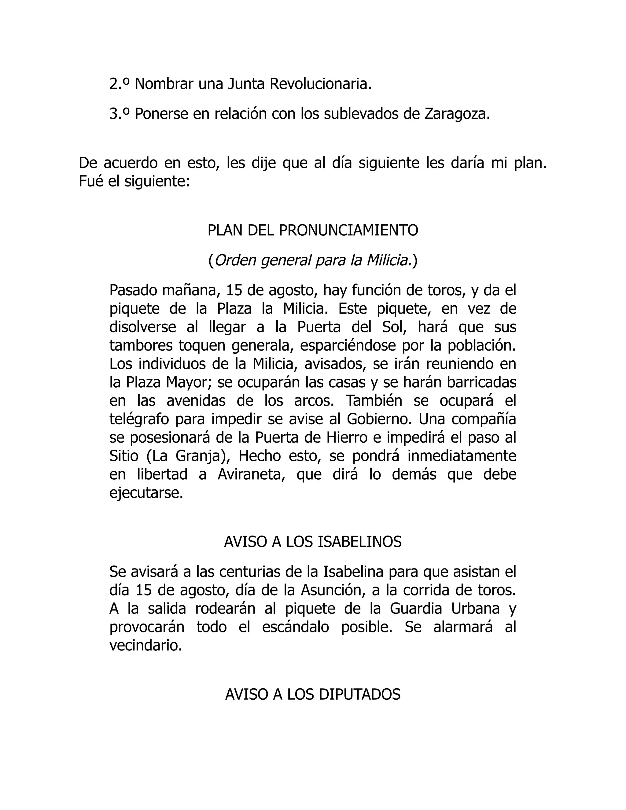 2.º Nombrar una Junta Revolucionaria.
3.º Ponerse en relación con los sublevados de Zaragoza.
De acuerdo en esto, les dije que al día siguiente les daría mi plan.
Fué el siguiente:
PLAN DEL PRONUNCIAMIENTO
(Orden general para la Milicia.)
Pasado mañana, 15 de agosto, hay función de toros, y da el
piquete de la Plaza la Milicia. Este piquete, en vez de
disolverse al llegar a la Puerta del Sol, hará que sus
tambores toquen generala, esparciéndose por la población.
Los individuos de la Milicia, avisados, se irán reuniendo en
la Plaza Mayor; se ocuparán las casas y se harán barricadas
en las avenidas de los arcos. También se ocupará el
telégrafo para impedir se avise al Gobierno. Una compañía
se posesionará de la Puerta de Hierro e impedirá el paso al
Sitio (La Granja), Hecho esto, se pondrá inmediatamente
en libertad a Aviraneta, que dirá lo demás que debe
ejecutarse.
AVISO A LOS ISABELINOS
Se avisará a las centurias de la Isabelina para que asistan el
día 15 de agosto, día de la Asunción, a la corrida de toros.
A la salida rodearán al piquete de la Guardia Urbana y
provocarán todo el escándalo posible. Se alarmará al
vecindario.
AVISO A LOS DIPUTADOS
 