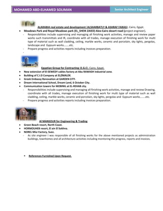MOHAMED ABD-ELHAMED SOLIMAN Senior Architect Engineer
ALARABIA real estate and development (ALSHARBATLY & ASHRAF FARAG), Cairo, Egypt.
 Meadows Park and Royal Meadows park (EL_SHEIK ZAIED) Alex-Cairo desert road (project engineer).
- Responsibilities include supervising and managing all finishing work activities, manage and review paper
works such transmittals and IR, coordinate with all trades, manage execution of finishing work for multi
type of material such as wall cladding, ceiling, marble works, ceramic and porcelain, sky lights, pergolas,
landscape and Gypsum works……..etc.
- Prepare progress and activities reports including invoices preparation.
-
Egyptian Group for Contracting (E.G.C), Cairo, Egypt.
 New extension of El-SEWEDY cables factory at Abu RAWASH industrial zone.
 Building of C.I.D Company at ELZMALEK.
 Greek Embassy Renovation at GARDEN CITY.
 Dream International School, Dream Land, 6 October City.
 Communication towers for MOBINIL at EL-REHAB city.
- Responsibilities include supervising and managing all finishing work activities, manage and review Drawing,
coordinate with all trades, manage execution of finishing work for multi type of material such as wall
cladding, ceiling, marble works, ceramic and porcelain, sky lights, pergolas and Gypsum works……..etc.
- Prepare progress and activities reports including invoices preparation.
Al MANSOUR for Engineering & Trading
 Green Beach resort, North Coast.
 HORMOUHEB resort, El ain El Sokhna.
 NOREL Misr Factory, Suez.
- As site engineer I was responsible of all finishing works for the above mentioned projects as administration
buildings, townhomes and all architecture activities including monitoring the progress, reports and invoices.
 References Furnished Upon Request.
 