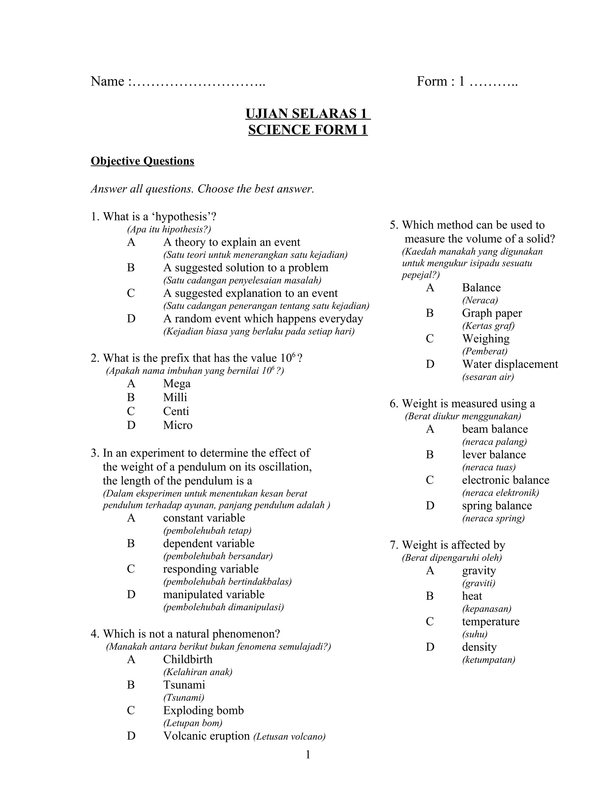 Name :………………………..

Form : 1 ………..

UJIAN SELARAS 1
SCIENCE FORM 1
Objective Questions
Answer all questions. Choose the best answer.
1. What is a ‘hypothesis’?

5. Which method can be used to
measure the volume of a solid?

(Apa itu hipothesis?)

A

A theory to explain an event
(Satu teori untuk menerangkan satu kejadian)

B

A suggested solution to a problem
(Satu cadangan penyelesaian masalah)

C

A suggested explanation to an event
(Satu cadangan penerangan tentang satu kejadian)

D

A random event which happens everyday
(Kejadian biasa yang berlaku pada setiap hari)

2. What is the prefix that has the value 10 ?

Balance
(Neraca)

B

Graph paper
(Kertas graf)

C
D

6

(Apakah nama imbuhan yang bernilai 10 ?)

Weighing
Water displacement
(sesaran air)

Mega
Milli
Centi
Micro

6. Weight is measured using a
(Berat diukur menggunakan)

A

3. In an experiment to determine the effect of
the weight of a pendulum on its oscillation,
the length of the pendulum is a
(Dalam eksperimen untuk menentukan kesan berat
pendulum terhadap ayunan, panjang pendulum adalah )

A

A

(Pemberat)

6

A
B
C
D

(Kaedah manakah yang digunakan
untuk mengukur isipadu sesuatu
pepejal?)

constant variable

beam balance
(neraca palang)

B

lever balance
(neraca tuas)

C

electronic balance
(neraca elektronik)

D

spring balance
(neraca spring)

(pembolehubah tetap)

B

dependent variable

7. Weight is affected by

(pembolehubah bersandar)

C

(Berat dipengaruhi oleh)

responding variable

A

(pembolehubah bertindakbalas)

D

(graviti)

manipulated variable

B

(pembolehubah dimanipulasi)

C

Childbirth
Tsunami
(Tsunami)

Exploding bomb
(Letupan bom)

D

D

density
(ketumpatan)

(Kelahiran anak)

C

temperature
(suhu)

(Manakah antara berikut bukan fenomena semulajadi?)

B

heat
(kepanasan)

4. Which is not a natural phenomenon?
A

gravity

Volcanic eruption (Letusan volcano)
1

 