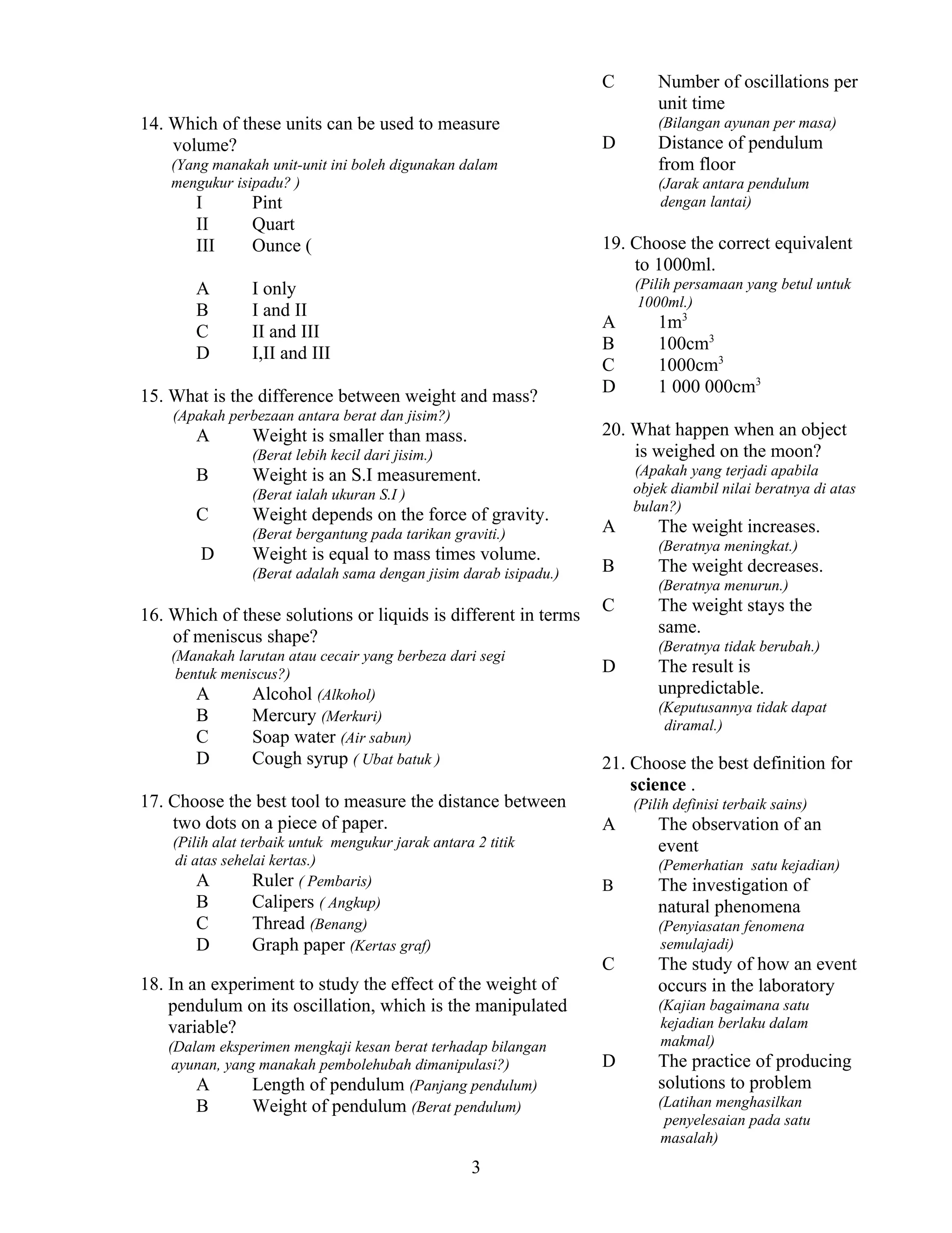 C
14. Which of these units can be used to measure
volume?

(Bilangan ayunan per masa)

D

(Yang manakah unit-unit ini boleh digunakan dalam
mengukur isipadu? )

I
II
III

Pint
Quart
Ounce (

A
B
C
D

I only
I and II
II and III
I,II and III

(Jarak antara pendulum
dengan lantai)

(Pilih persamaan yang betul untuk
1000ml.)

(Apakah perbezaan antara berat dan jisim?)

A
B
C
D

(Apakah yang terjadi apabila
objek diambil nilai beratnya di atas
bulan?)

Weight is an S.I measurement.
(Berat ialah ukuran S.I )

C

Weight depends on the force of gravity.
(Berat bergantung pada tarikan graviti.)

D

1m3
100cm3
1000cm3
1 000 000cm3

20. What happen when an object
is weighed on the moon?

Weight is smaller than mass.
(Berat lebih kecil dari jisim.)

B

Distance of pendulum
from floor

19. Choose the correct equivalent
to 1000ml.

15. What is the difference between weight and mass?
A

Number of oscillations per
unit time

Weight is equal to mass times volume.
(Berat adalah sama dengan jisim darab isipadu.)

16. Which of these solutions or liquids is different in terms
of meniscus shape?
(Manakah larutan atau cecair yang berbeza dari segi
bentuk meniscus?)
A
Alcohol (Alkohol)
B
Mercury (Merkuri)
C
Soap water (Air sabun)
D
Cough syrup ( Ubat batuk )

17. Choose the best tool to measure the distance between
two dots on a piece of paper.
(Pilih alat terbaik untuk mengukur jarak antara 2 titik
di atas sehelai kertas.)
A
Ruler ( Pembaris)
B
Calipers ( Angkup)
C
Thread (Benang)
D
Graph paper (Kertas graf)

18. In an experiment to study the effect of the weight of
pendulum on its oscillation, which is the manipulated
variable?
(Dalam eksperimen mengkaji kesan berat terhadap bilangan
ayunan, yang manakah pembolehubah dimanipulasi?)
A
Length of pendulum (Panjang pendulum)
B
Weight of pendulum (Berat pendulum)

3

A

The weight increases.
(Beratnya meningkat.)

B

The weight decreases.
(Beratnya menurun.)

C

The weight stays the
same.
(Beratnya tidak berubah.)

D

The result is
unpredictable.
(Keputusannya tidak dapat
diramal.)

21. Choose the best definition for
science .
(Pilih definisi terbaik sains)

A

The observation of an
event
(Pemerhatian satu kejadian)

B

The investigation of
natural phenomena
(Penyiasatan fenomena
semulajadi)

C

The study of how an event
occurs in the laboratory
(Kajian bagaimana satu
kejadian berlaku dalam
makmal)

D

The practice of producing
solutions to problem
(Latihan menghasilkan
penyelesaian pada satu
masalah)

 