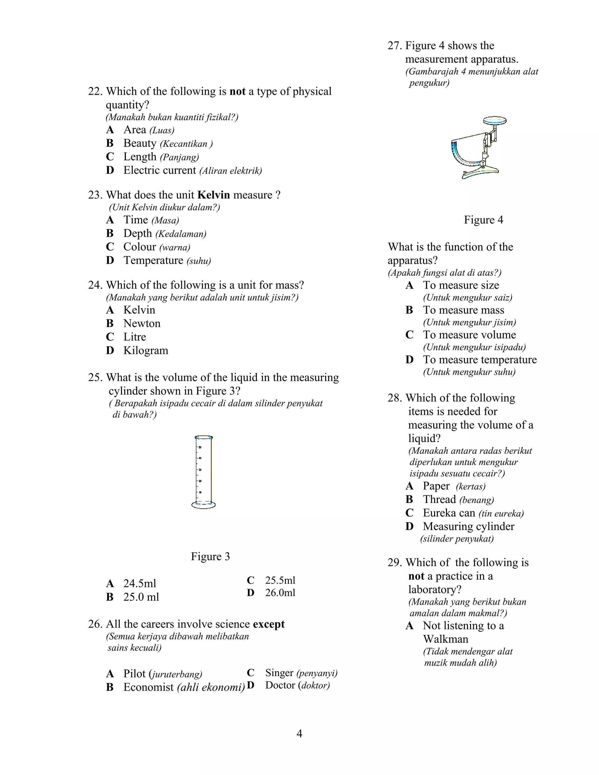 27. Figure 4 shows the
measurement apparatus.
22. Which of the following is not a type of physical
quantity?

(Gambarajah 4 menunjukkan alat
pengukur)

(Manakah bukan kuantiti fizikal?)
A Area (Luas)
B Beauty (Kecantikan )
C Length (Panjang)
D Electric current (Aliran elektrik)

23. What does the unit Kelvin measure ?
(Unit Kelvin diukur dalam?)
A Time (Masa)
B Depth (Kedalaman)
C Colour (warna)
D Temperature (suhu)

Figure 4
What is the function of the
apparatus?
(Apakah fungsi alat di atas?)

24. Which of the following is a unit for mass?
(Manakah yang berikut adalah unit untuk jisim?)

A
B
C
D

Kelvin
Newton
Litre
Kilogram

A To measure size
(Untuk mengukur saiz)

B To measure mass
(Untuk mengukur jisim)

C To measure volume
(Untuk mengukur isipadu)

D To measure temperature

25. What is the volume of the liquid in the measuring
cylinder shown in Figure 3?
( Berapakah isipadu cecair di dalam silinder penyukat
di bawah?)

(Untuk mengukur suhu)

28. Which of the following
items is needed for
measuring the volume of a
liquid?
(Manakah antara radas berikut
diperlukan untuk mengukur
isipadu sesuatu cecair?)
A Paper (kertas)
B Thread (benang)
C Eureka can (tin eureka)

D Measuring cylinder
(silinder penyukat)

Figure 3
A 24.5ml
B 25.0 ml

C
D

29. Which of the following is
not a practice in a
laboratory?

25.5ml
26.0ml

(Manakah yang berikut bukan
amalan dalam makmal?)

26. All the careers involve science except

A Not listening to a
Walkman

(Semua kerjaya dibawah melibatkan
sains kecuali)

C Singer (penyanyi)
A Pilot (juruterbang)
B Economist (ahli ekonomi) D Doctor (doktor)

4

(Tidak mendengar alat
muzik mudah alih)

 