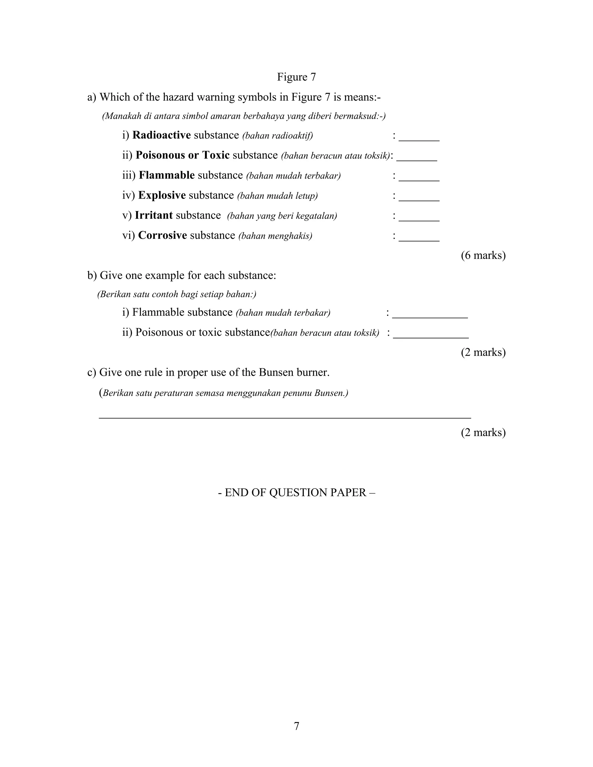 Figure 7
a) Which of the hazard warning symbols in Figure 7 is means:(Manakah di antara simbol amaran berbahaya yang diberi bermaksud:-)

i) Radioactive substance (bahan radioaktif)

: _______

ii) Poisonous or Toxic substance (bahan beracun atau toksik): _______
iii) Flammable substance (bahan mudah terbakar)

: _______

iv) Explosive substance (bahan mudah letup)

: _______

v) Irritant substance (bahan yang beri kegatalan)

: _______

vi) Corrosive substance (bahan menghakis)

: _______
(6 marks)

b) Give one example for each substance:
(Berikan satu contoh bagi setiap bahan:)

i) Flammable substance (bahan mudah terbakar)

: _____________

ii) Poisonous or toxic substance(bahan beracun atau toksik) : _____________
(2 marks)
c) Give one rule in proper use of the Bunsen burner.
(Berikan satu peraturan semasa menggunakan penunu Bunsen.)
________________________________________________________________
(2 marks)

- END OF QUESTION PAPER –

7

 