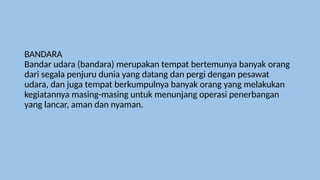 BANDARA
Bandar udara (bandara) merupakan tempat bertemunya banyak orang
dari segala penjuru dunia yang datang dan pergi dengan pesawat
udara, dan juga tempat berkumpulnya banyak orang yang melakukan
kegiatannya masing-masing untuk menunjang operasi penerbangan
yang lancar, aman dan nyaman.
 