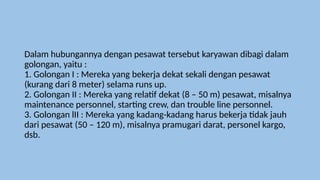 Dalam hubungannya dengan pesawat tersebut karyawan dibagi dalam
golongan, yaitu :
1. Golongan I : Mereka yang bekerja dekat sekali dengan pesawat
(kurang dari 8 meter) selama runs up.
2. Golongan II : Mereka yang relatif dekat (8 – 50 m) pesawat, misalnya
maintenance personnel, starting crew, dan trouble line personnel.
3. Golongan lII : Mereka yang kadang-kadang harus bekerja tidak jauh
dari pesawat (50 – 120 m), misalnya pramugari darat, personel kargo,
dsb.
 