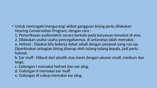 • Untuk mencegah/mengurangi akibat gangguan bising perlu dilakukan
Hearing Conservation Program, dengan cara :
1. Pemeriksaan audiometris secara berkala pada karyawan tersebut di atas.
2. Dilakukan usaha-usaha pencegahannya, di antaranya ialah memakai :
a. Helmet : Dipakai bila bekerja dekat sekali dengan pesawat yang run-up.
Diperkirakan sebagian bising diserap oleh tulang-tulang kepala, jadi perlu
helmet.
b. Ear muff : Dibuat dari plastik atau karet dengan ukuran small, medium dan
large.
c. Golongan I memakai helmet dan ear plug.
d. Golongan II memakai ear muff.
e. Golongan III cukup memakai ear plug.
 