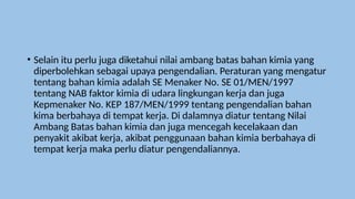• Selain itu perlu juga diketahui nilai ambang batas bahan kimia yang
diperbolehkan sebagai upaya pengendalian. Peraturan yang mengatur
tentang bahan kimia adalah SE Menaker No. SE 01/MEN/1997
tentang NAB faktor kimia di udara lingkungan kerja dan juga
Kepmenaker No. KEP 187/MEN/1999 tentang pengendalian bahan
kima berbahaya di tempat kerja. Di dalamnya diatur tentang Nilai
Ambang Batas bahan kimia dan juga mencegah kecelakaan dan
penyakit akibat kerja, akibat penggunaan bahan kimia berbahaya di
tempat kerja maka perlu diatur pengendaliannya.
 