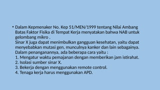 • Dalam Kepmenaker No. Kep 51/MEN/1999 tentang Nilai Ambang
Batas Faktor Fisika di Tempat Kerja menyatakan bahwa NAB untuk
gelombang mikro .
Sinar X juga dapat menimbulkan gangguan kesehatan, yaitu dapat
menyebabkan mutasi gen, munculnya kanker dan lain sebagainya.
Dalam penanganannya, ada beberapa cara yaitu :
1. Mengatur waktu pemajanan dengan memberikan jam istirahat.
2. Isolasi sumber sinar X.
3. Bekerja dengan menggunakan remote control.
4. Tenaga kerja harus menggunakan APD.
 
