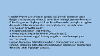• Masalah hygiene dan sanitasi di bandara juga perlu di perhatikan sesuai
dengan Undang-undang Nomor 23 tahun 1997 tentang Ketentuan-ketentuan
Pokok Pengelolaan Lingkungan Hidup. Pemeliharaan dan peningkatan hygiene
dan sanitasi di bandar udara akan menyangkut empat masalah,yaitu :
1. Penyediaan air (water supply).
2. Kebersihan makanan (food hygiene).
3. Pembuangan sampah dan kotoran (waste disposal).
4. Pemberantasan serangga/binatang yang dapat menularkan penyakit
(vector control).
Hygiene dan sanitasi di bandar udara harus ditangani dengan sungguh-
sungguh, karena bila tidak, dapat membahayakan keselamatan penerbangan
dan orang lain di lingkungan bandara..
 