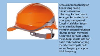 Kepala merupakan bagian
tubuh yang paling
diutamakan untuk
dilindungi karena dalam
kerangka kepala terdapat
otak yang mempunyai
fungsi vital dalam tubuh
karena itu kita harus
memberikan perlindungan
khusus dengan memakai
helm yang berguna untuk
melindungi kepala kita dari
risiko terkena benda yang
membentur kepala baik
secara langsung maupun
tidak langsung.
 